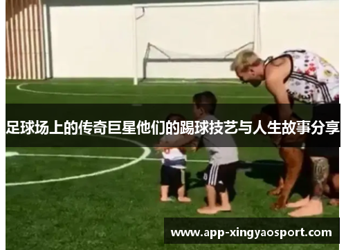 足球场上的传奇巨星他们的踢球技艺与人生故事分享
