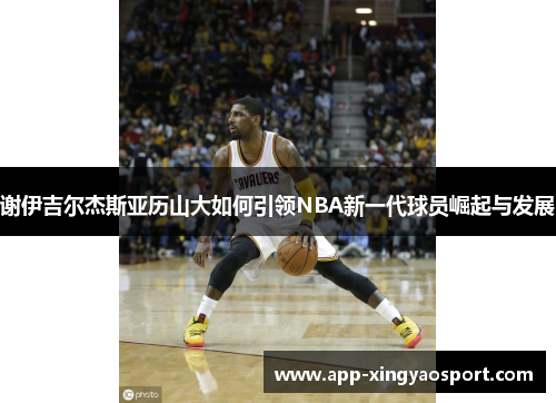 谢伊吉尔杰斯亚历山大如何引领NBA新一代球员崛起与发展